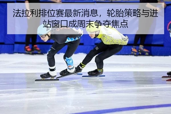 法拉利排位赛最新消息，轮胎策略与进站窗口成周末争夺焦点