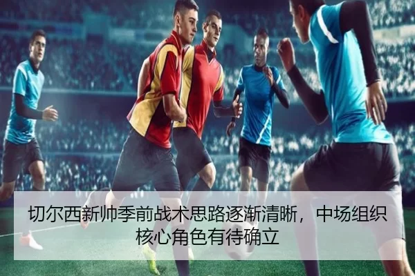 切尔西新帅季前战术思路逐渐清晰，中场组织核心角色有待确立
